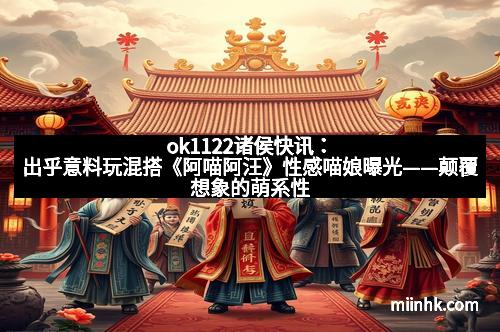 ok1122诸侯快讯：出乎意料玩混搭《阿喵阿汪》性感喵娘曝光——颠覆想象的萌系性感新体验