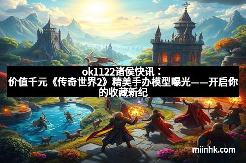 ok1122诸侯快讯：价值千元《传奇世界2》精美手办模型曝光——开启你的收藏新纪元